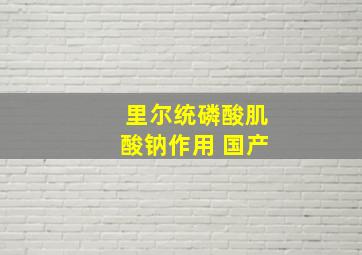 里尔统磷酸肌酸钠作用 国产